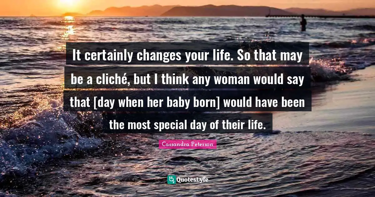 It certainly changes your life. So that may be a cliché, but I think any woman would say that [day when her baby born] would have been the most special day of their life.