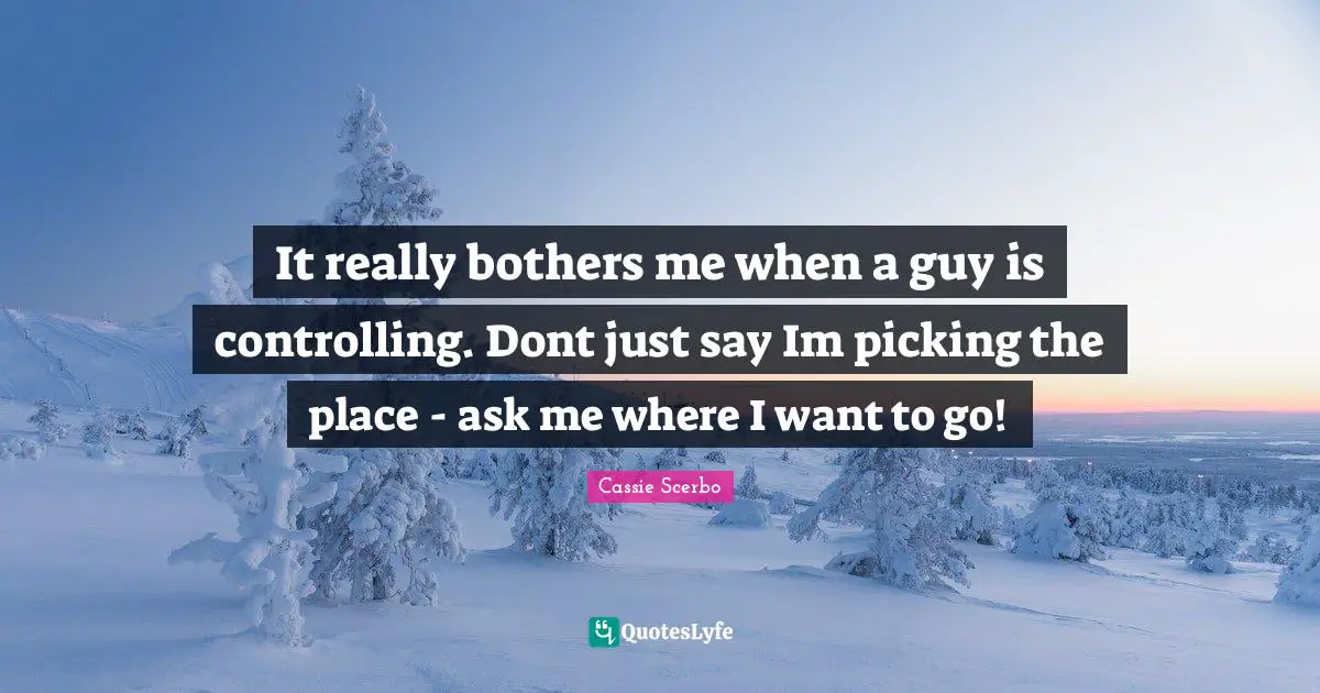 It really bothers me when a guy is controlling. Dont just say Im picking the place - ask me where I want to go!