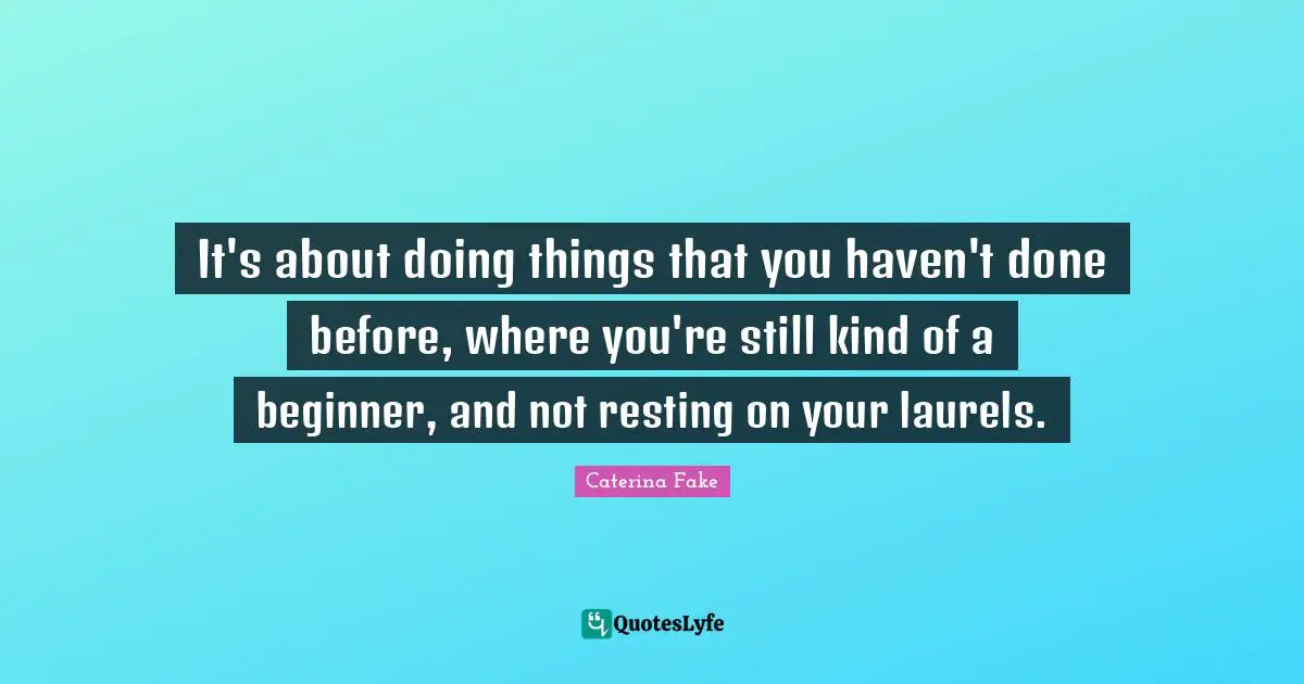 It's about doing things that you haven't done before, where you're still kind of a beginner, and not resting on your laurels.