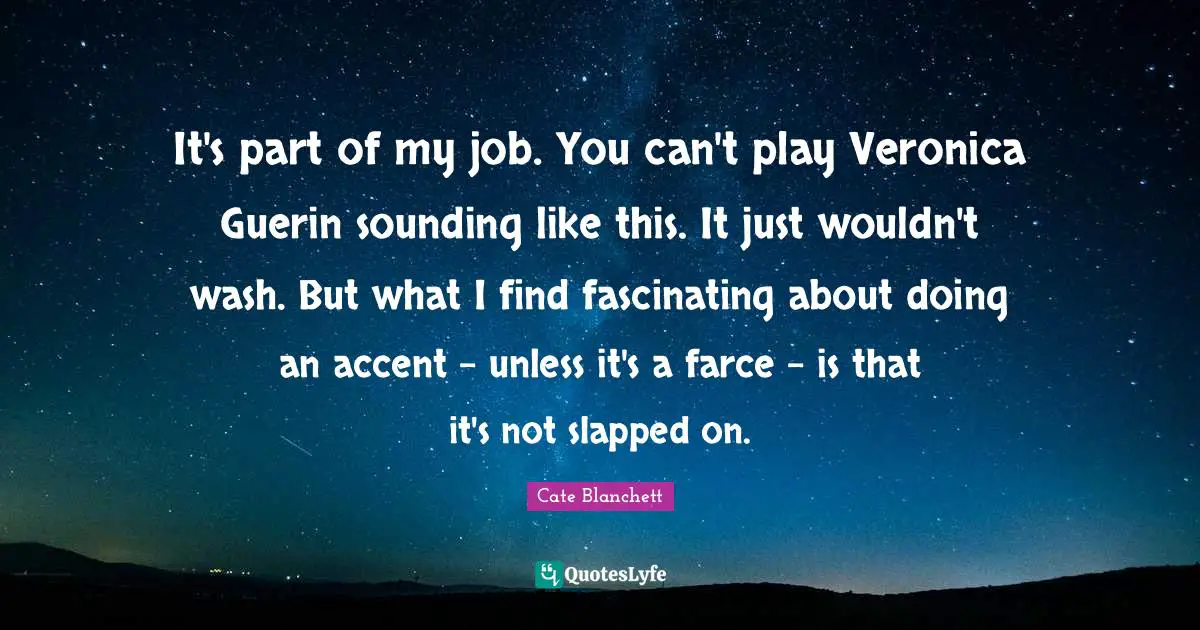 It's part of my job. You can't play Veronica Guerin sounding like this. It just wouldn't wash. But what I find fascinating about doing an accent - unless it's a farce - is that it's not slapped on.