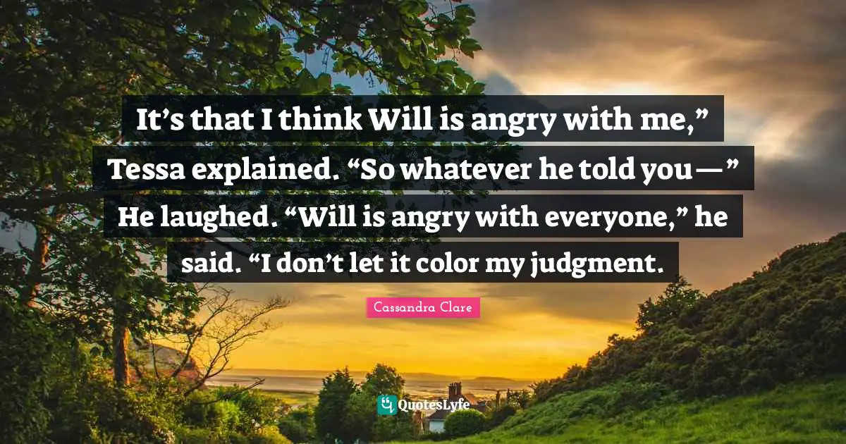 It’s that I think Will is angry with me,” Tessa explained. “So whatever he told you—” He laughed. “Will is angry with everyone,” he said. “I don’t let it color my judgment.
