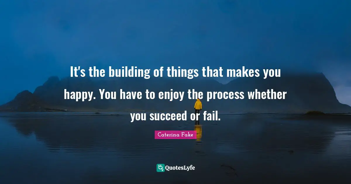 It's the building of things that makes you happy. You have to enjoy the process whether you succeed or fail.