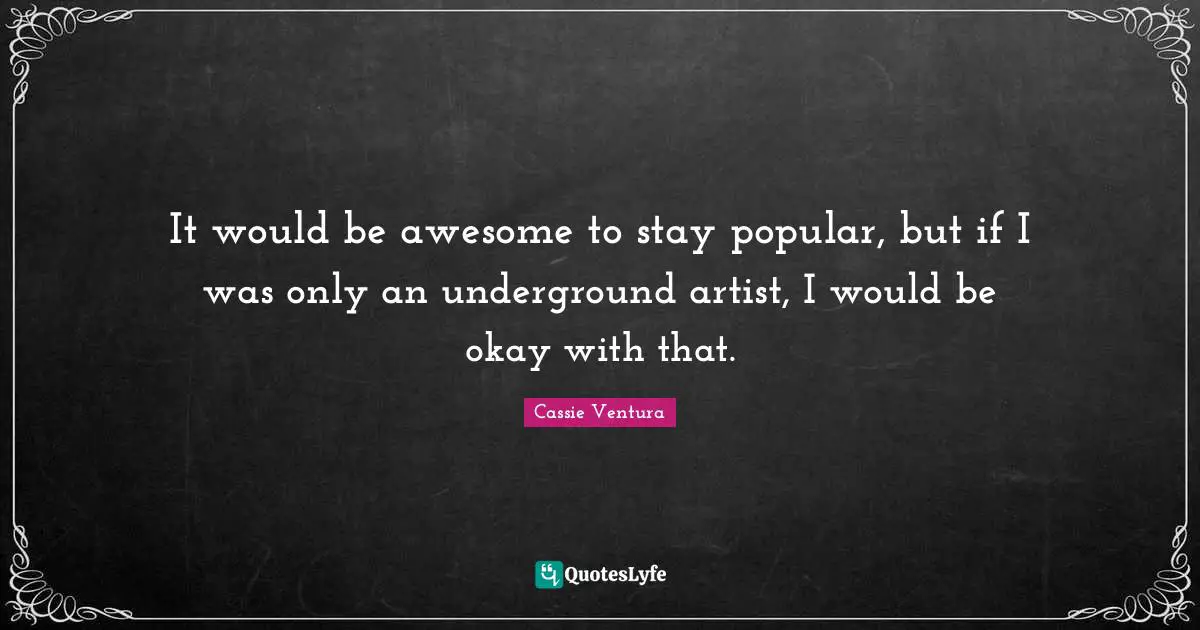 It would be awesome to stay popular, but if I was only an underground artist, I would be okay with that.