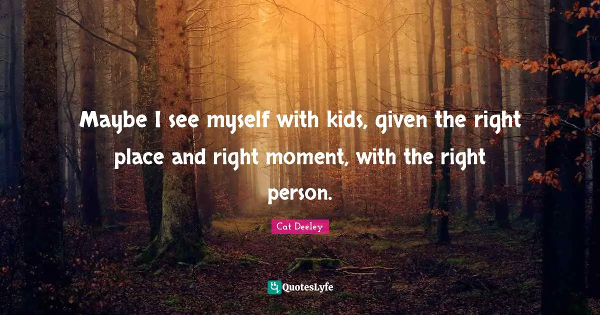 Maybe I see myself with kids, given the right place and right moment, with the right person.