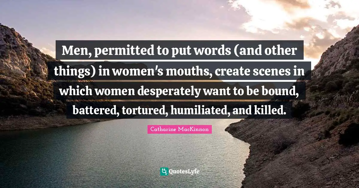 Men, permitted to put words (and other things) in women's mouths, create scenes in which women desperately want to be bound, battered, tortured, humiliated, and killed.