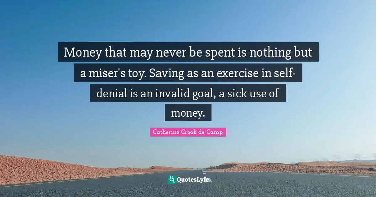 Money that may never be spent is nothing but a miser's toy. Saving as an exercise in self-denial is an invalid goal, a sick use of money.