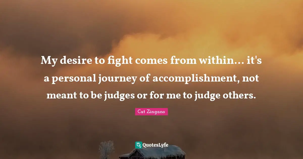 My desire to fight comes from within... it's a personal journey of accomplishment, not meant to be judges or for me to judge others.