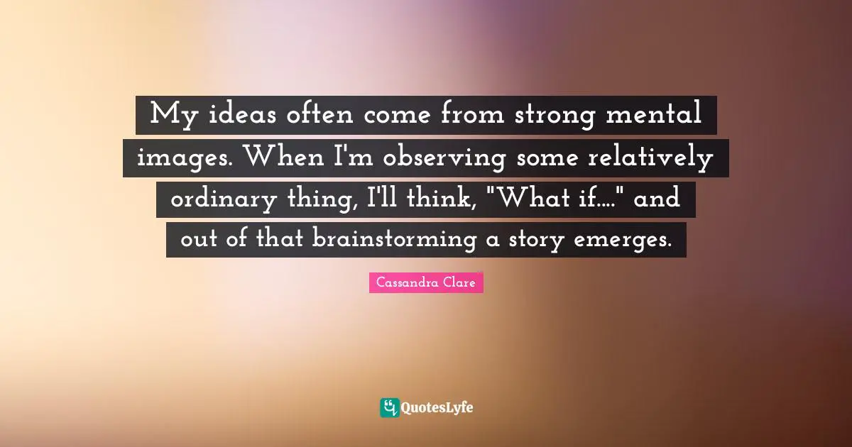 My ideas often come from strong mental images. When I'm observing some relatively ordinary thing, I'll think, "What if...." and out of that brainstorming a story emerges.