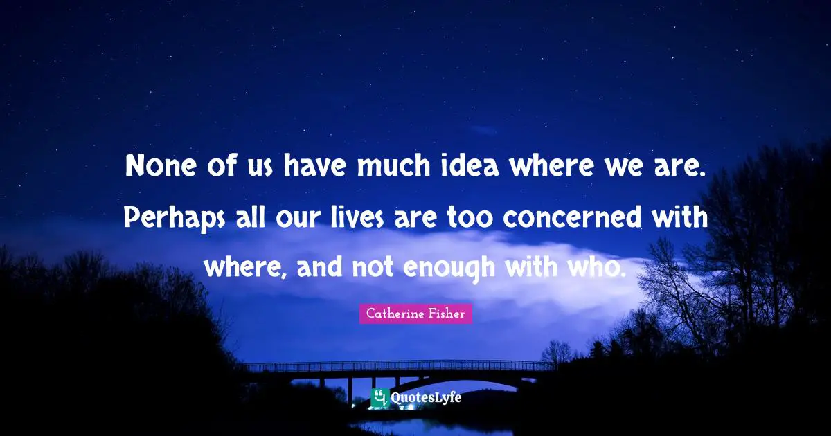 None of us have much idea where we are. Perhaps all our lives are too concerned with where, and not enough with who.