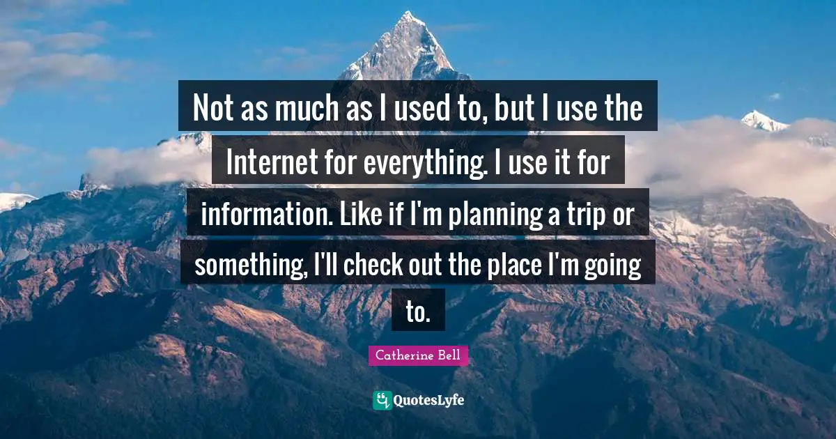 Not as much as I used to, but I use the Internet for everything. I use it for information. Like if I'm planning a trip or something, I'll check out the place I'm going to.