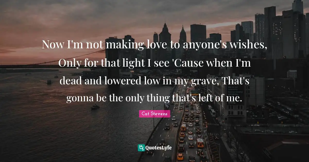 Now I'm not making love to anyone's wishes, Only for that light I see 'Cause when I'm dead and lowered low in my grave, That's gonna be the only thing that's left of me.