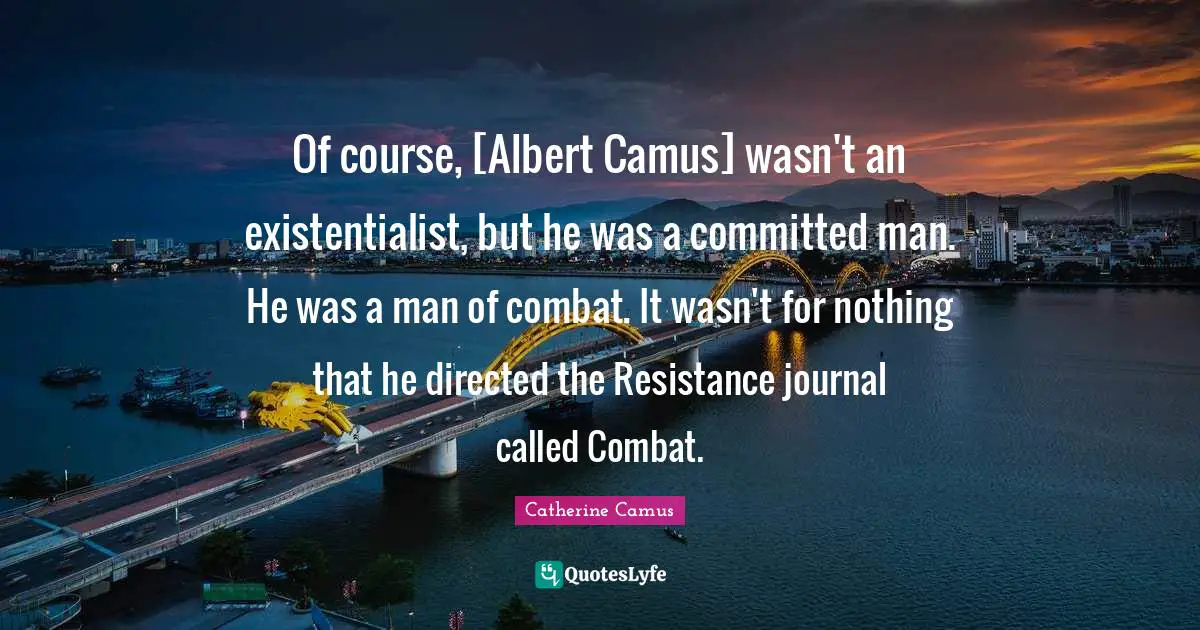 Of course, [Albert Camus] wasn't an existentialist, but he was a committed man. He was a man of combat. It wasn't for nothing that he directed the Resistance journal called Combat.