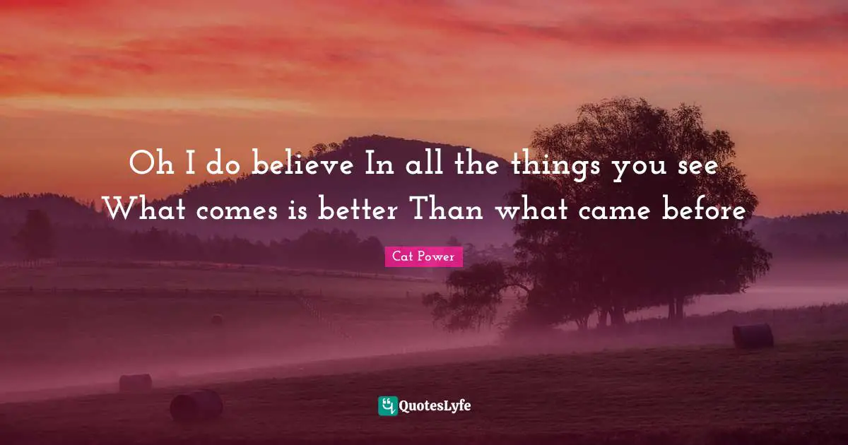 Oh I do believe In all the things you see What comes is better Than what came before