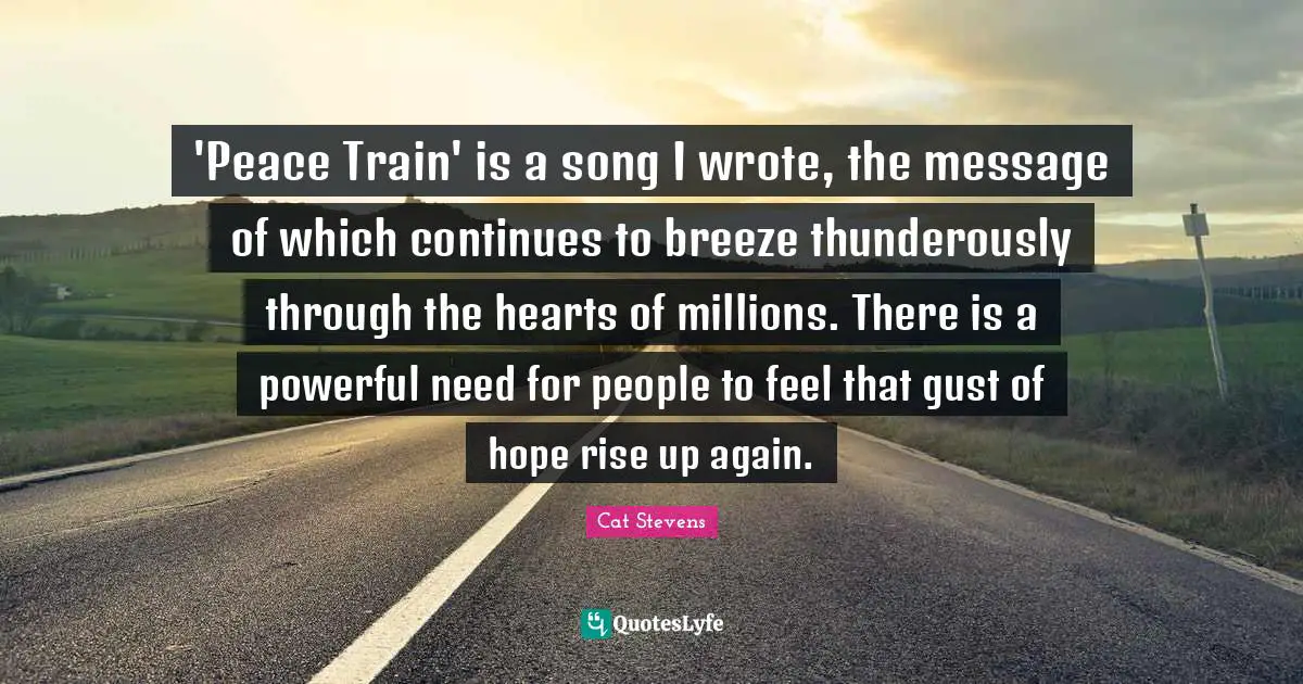 'Peace Train' is a song I wrote, the message of which continues to breeze thunderously through the hearts of millions. There is a powerful need for people to feel that gust of hope rise up again.