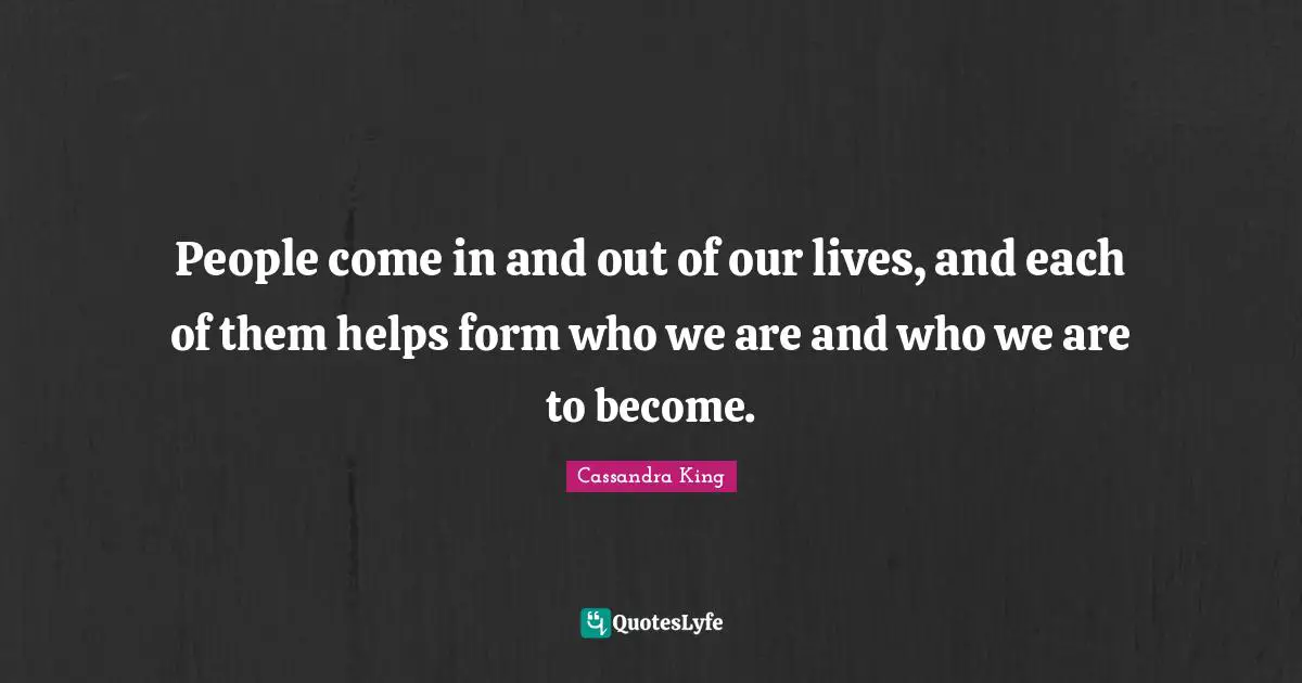 People come in and out of our lives, and each of them helps form who we are and who we are to become.