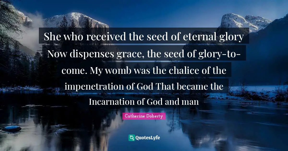 She who received the seed of eternal glory Now dispenses grace, the seed of glory-to-come. My womb was the chalice of the impenetration of God That became the Incarnation of God and man