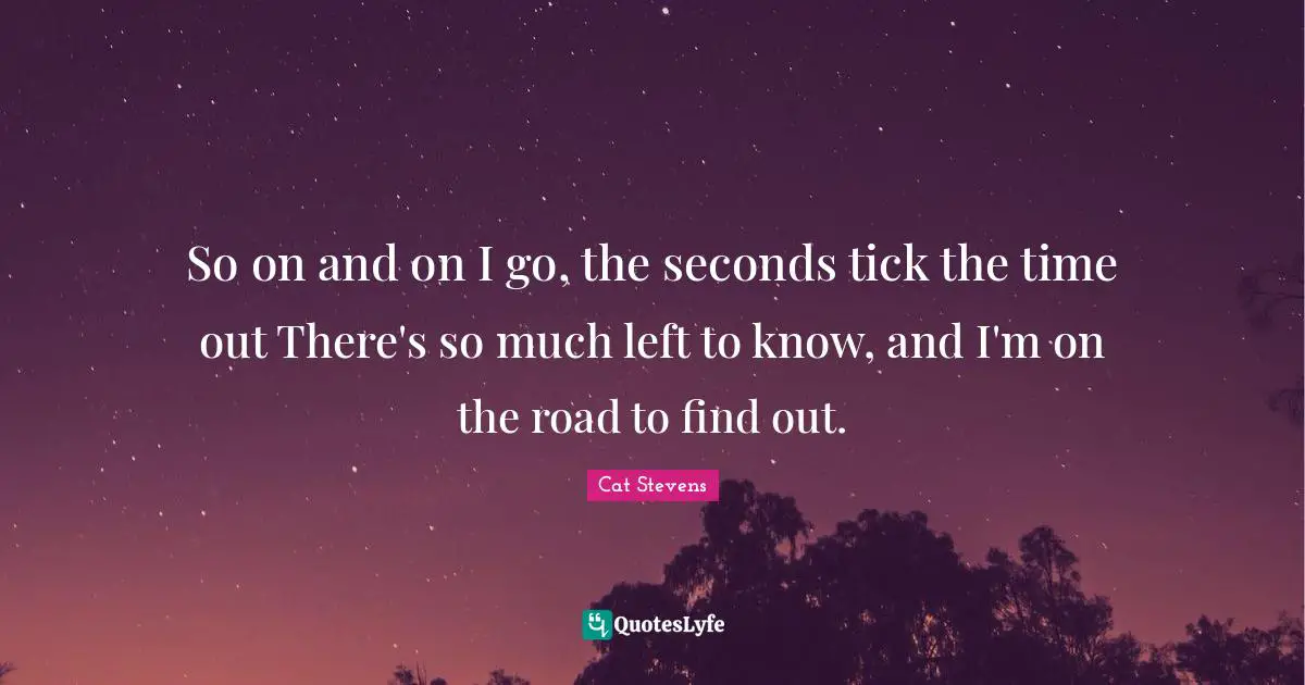 So on and on I go, the seconds tick the time out There's so much left to know, and I'm on the road to find out.