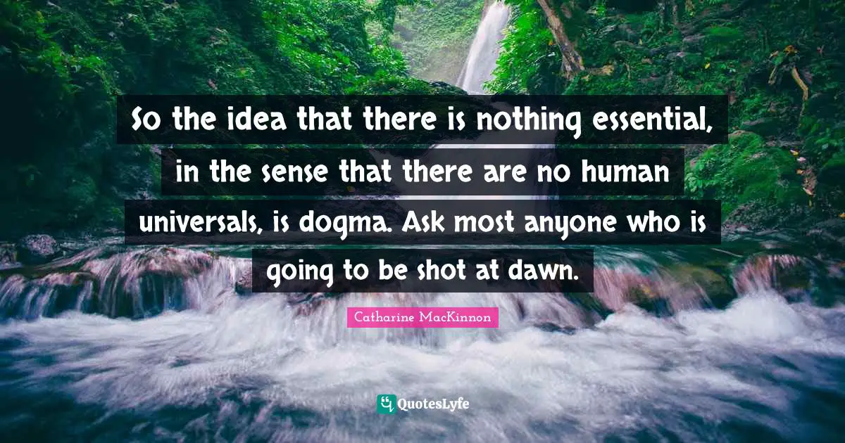 Dogma Quotes: "So the idea that there is nothing essential, in the sense that there are no human universals, is dogma. Ask most anyone who is going to be shot at dawn."