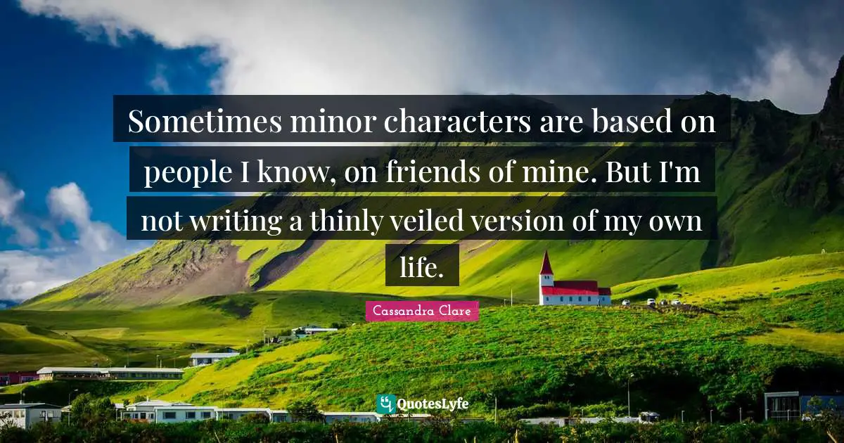Sometimes minor characters are based on people I know, on friends of mine. But I'm not writing a thinly veiled version of my own life.