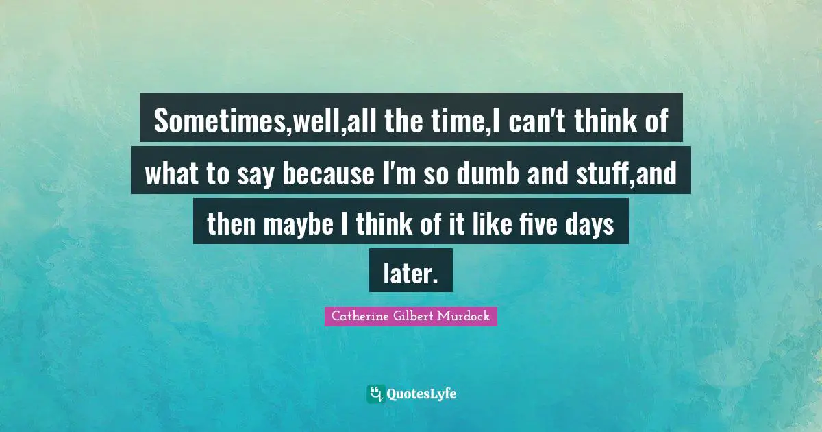 Sometimes,well,all the time,I can't think of what to say because I'm so dumb and stuff,and then maybe I think of it like five days later.