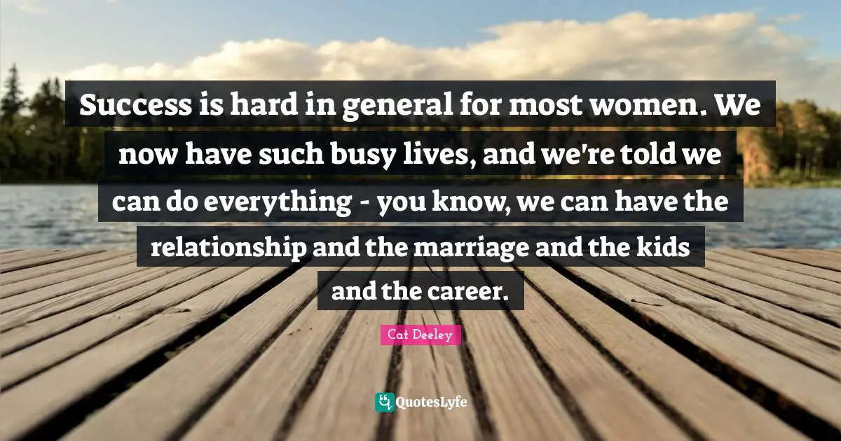 Success is hard in general for most women. We now have such busy lives, and we're told we can do everything - you know, we can have the relationship and the marriage and the kids and the career.