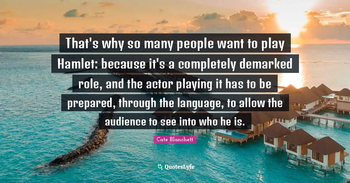 That's why so many people want to play Hamlet: because it's a completely demarked role, and the actor playing it has to be prepared, through the language, to allow the audience to see into who he is.