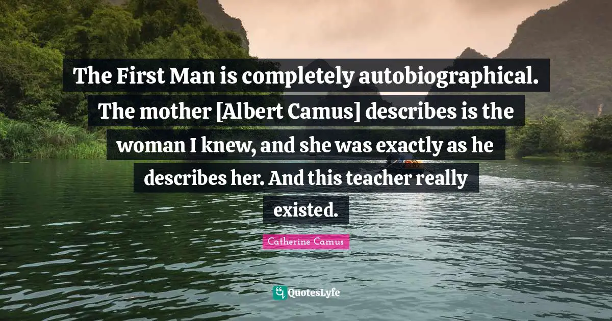 The First Man is completely autobiographical. The mother [Albert Camus] describes is the woman I knew, and she was exactly as he describes her. And this teacher really existed.