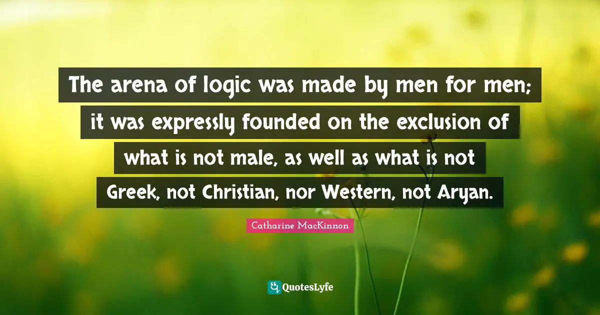Exclusion Quotes: "The arena of logic was made by men for men; it was expressly founded on the exclusion of what is not male, as well as what is not Greek, not Christian, nor Western, not Aryan."