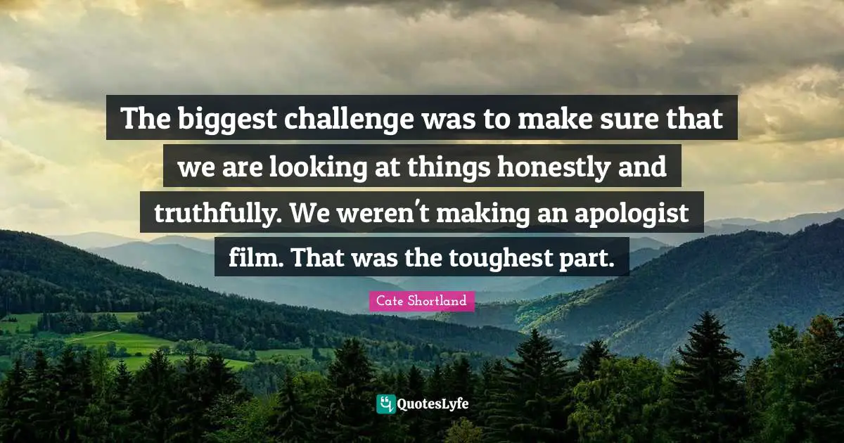 The biggest challenge was to make sure that we are looking at things honestly and truthfully. We weren't making an apologist film. That was the toughest part.