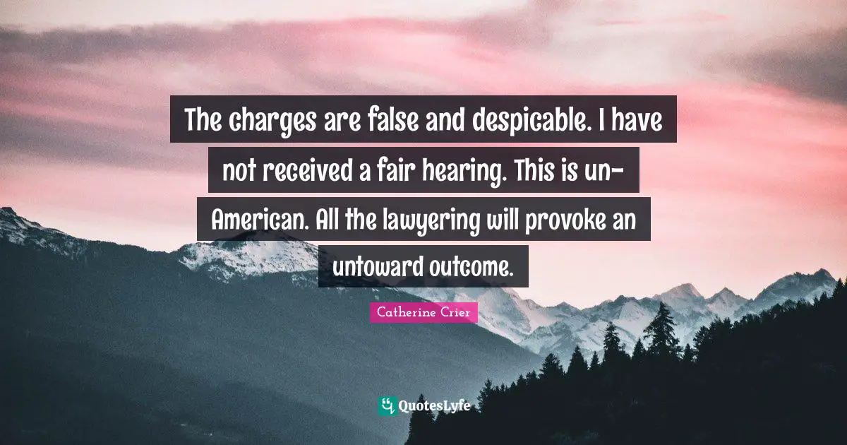 The charges are false and despicable. I have not received a fair hearing. This is un-American. All the lawyering will provoke an untoward outcome.