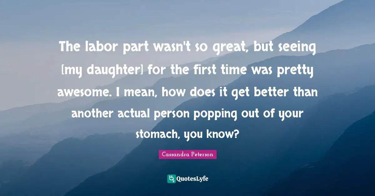 The labor part wasn't so great, but seeing [my daughter] for the first time was pretty awesome. I mean, how does it get better than another actual person popping out of your stomach, you know?
