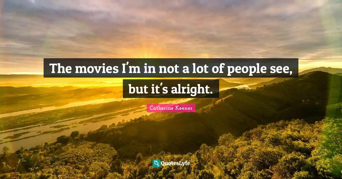 The movies I'm in not a lot of people see, but it's alright.