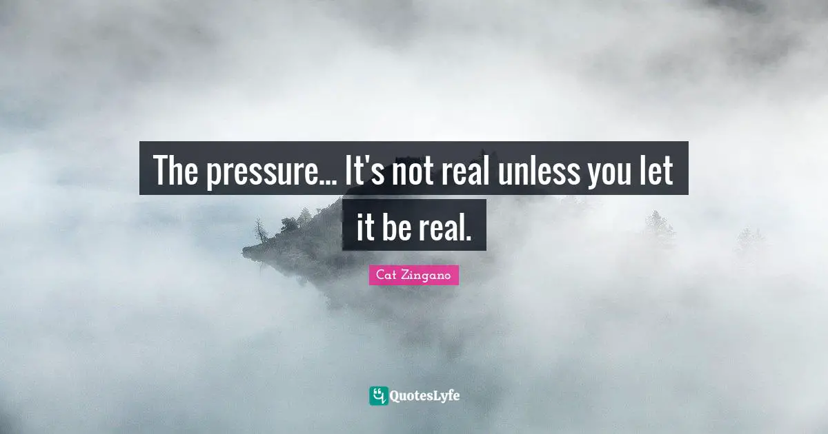 The pressure... It's not real unless you let it be real.