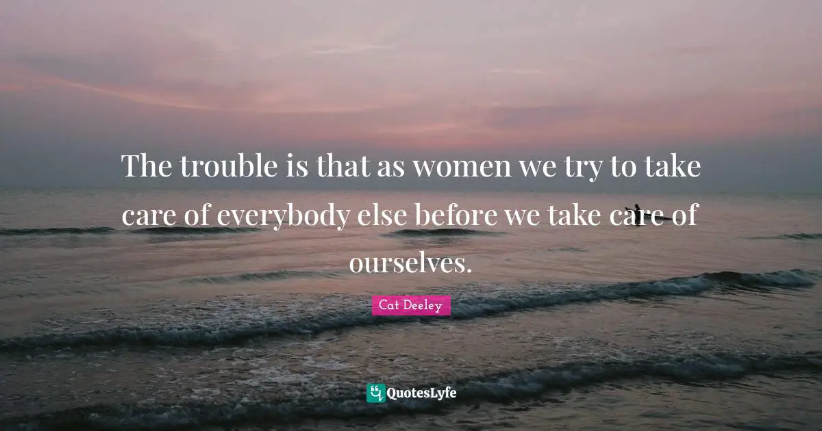 The trouble is that as women we try to take care of everybody else before we take care of ourselves.