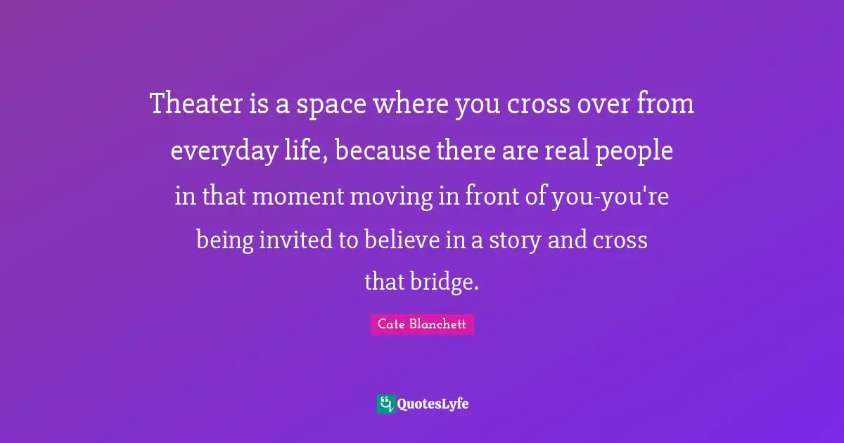 Theater is a space where you cross over from everyday life, because there are real people in that moment moving in front of you-you're being invited to believe in a story and cross that bridge.