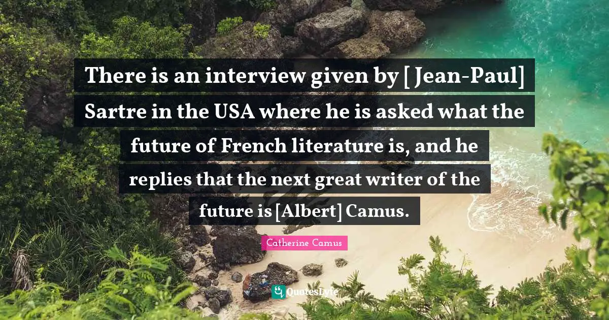 There is an interview given by [ Jean-Paul] Sartre in the USA where he is asked what the future of French literature is, and he replies that the next great writer of the future is [Albert] Camus.