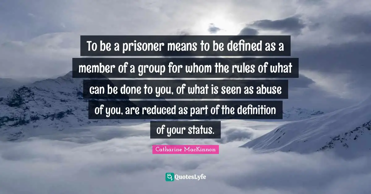 To be a prisoner means to be defined as a member of a group for whom the rules of what can be done to you, of what is seen as abuse of you, are reduced as part of the definition of your status.