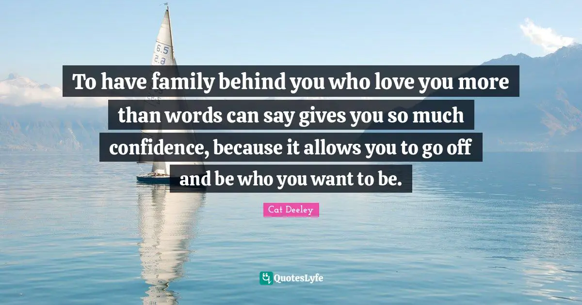 To have family behind you who love you more than words can say gives you so much confidence, because it allows you to go off and be who you want to be.