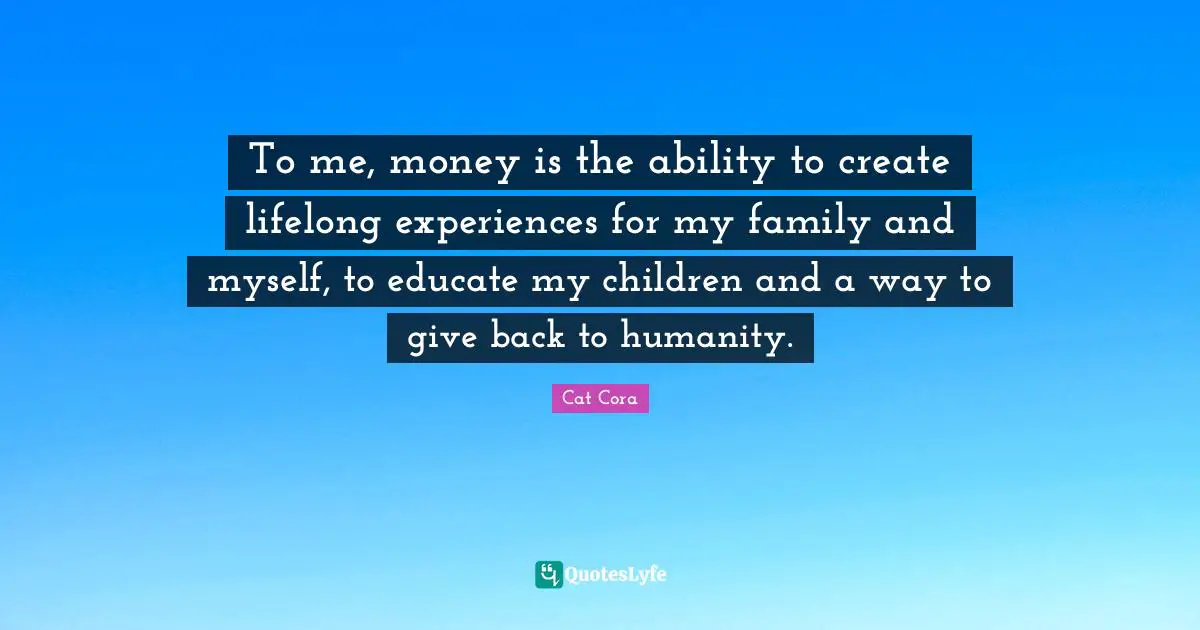 To me, money is the ability to create lifelong experiences for my family and myself, to educate my children and a way to give back to humanity.