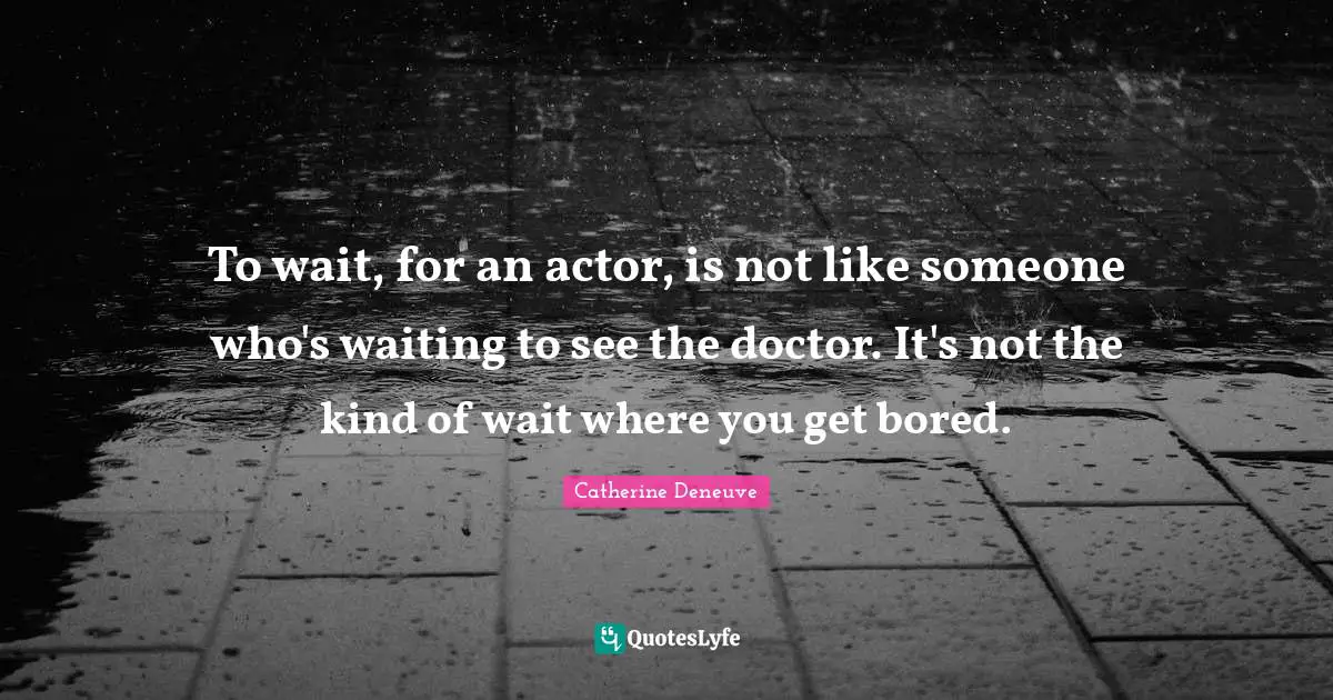 To wait, for an actor, is not like someone who's waiting to see the doctor. It's not the kind of wait where you get bored.