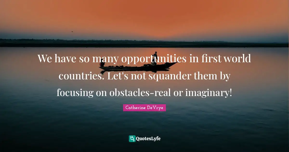 We have so many opportunities in first world countries. Let's not squander them by focusing on obstacles-real or imaginary!