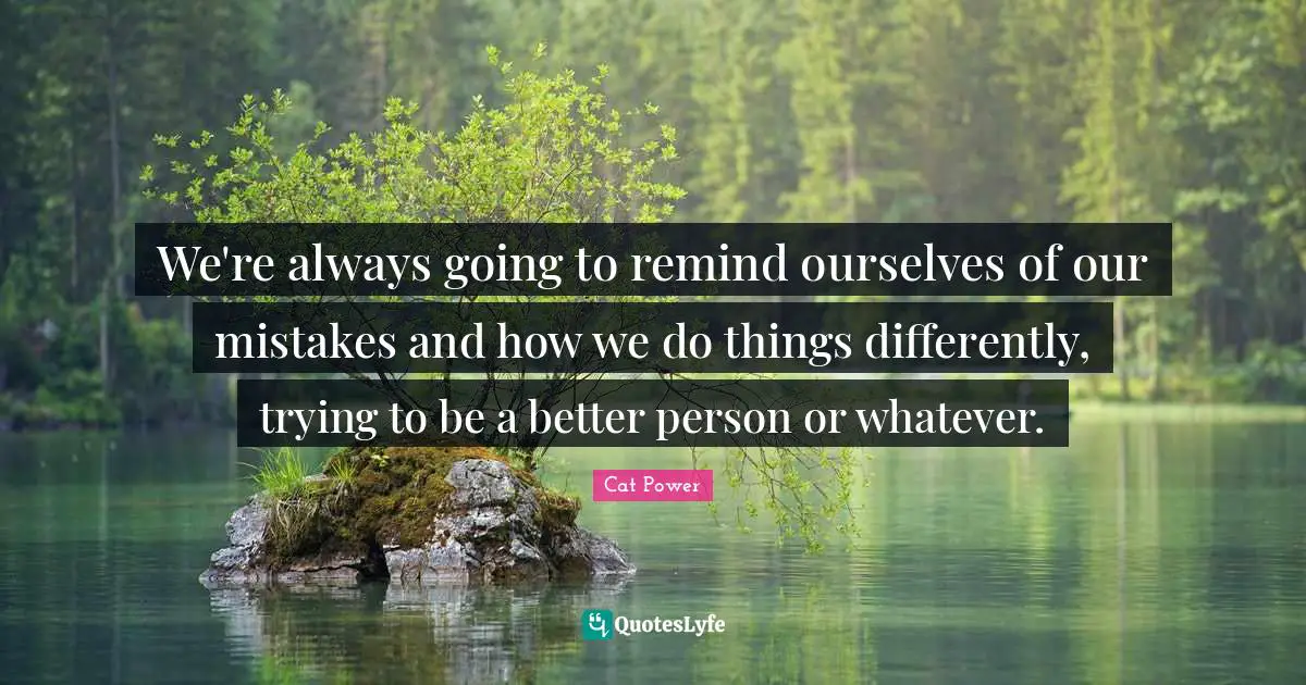 We're always going to remind ourselves of our mistakes and how we do things differently, trying to be a better person or whatever.