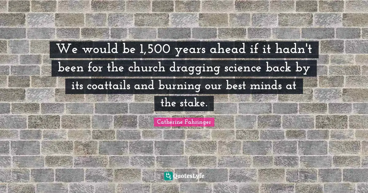 We would be 1,500 years ahead if it hadn't been for the church dragging science back by its coattails and burning our best minds at the stake.
