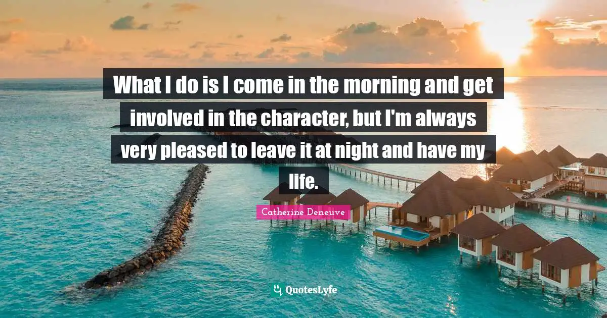 What I do is I come in the morning and get involved in the character, but I'm always very pleased to leave it at night and have my life.