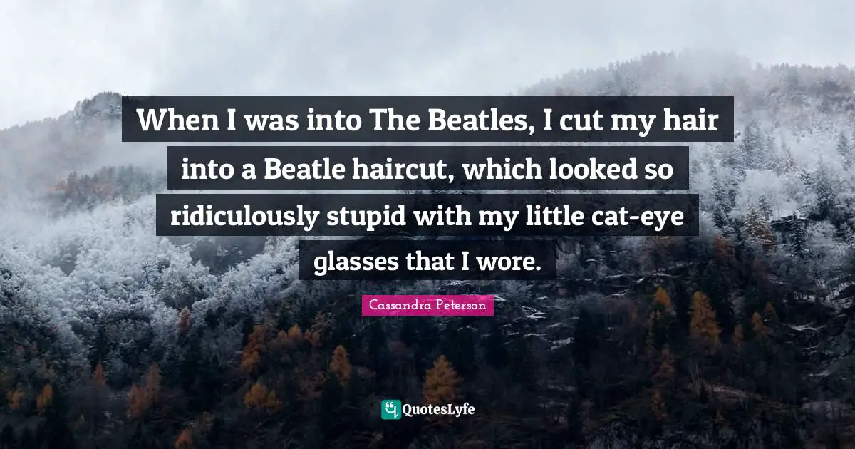 When I was into The Beatles, I cut my hair into a Beatle haircut, which looked so ridiculously stupid with my little cat-eye glasses that I wore.