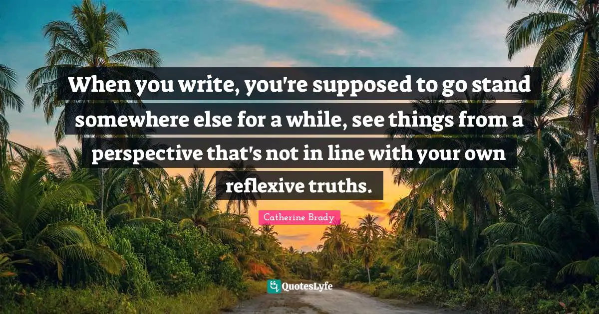 When you write, you're supposed to go stand somewhere else for a while, see things from a perspective that's not in line with your own reflexive truths.