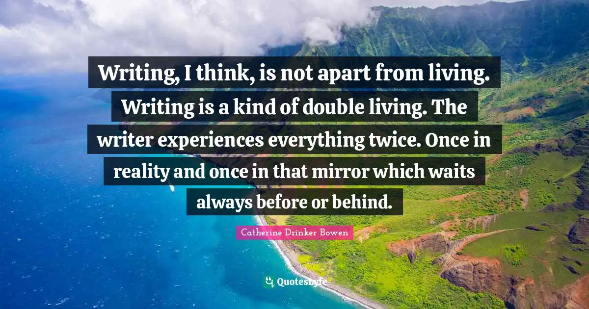 Writing, I think, is not apart from living. Writing is a kind of double living. The writer experiences everything twice. Once in reality and once in that mirror which waits always before or behind.