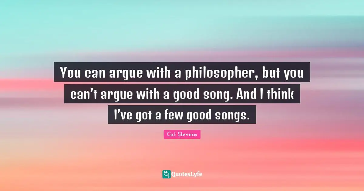 You can argue with a philosopher, but you can’t argue with a good song. And I think I’ve got a few good songs.