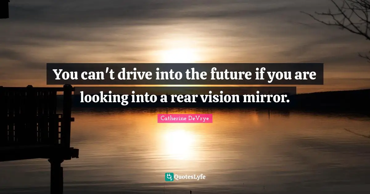 You can't drive into the future if you are looking into a rear vision mirror.