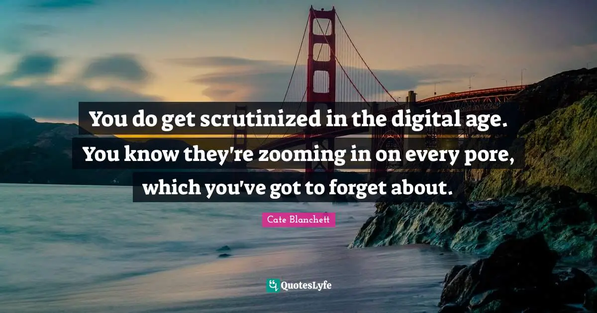 You do get scrutinized in the digital age. You know they're zooming in on every pore, which you've got to forget about.